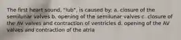 The first heart sound, "lub", is caused by: a. closure of the semilunar valves b. opening of the semilunar valves c. closure of the AV valves and contraction of ventricles d. opening of the AV valves and contraction of the atria