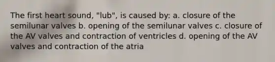 The first heart sound, "lub", is caused by: a. closure of the semilunar valves b. opening of the semilunar valves c. closure of the AV valves and contraction of ventricles d. opening of the AV valves and contraction of the atria