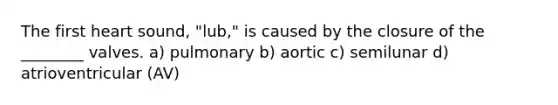 The first heart sound, "lub," is caused by the closure of the ________ valves. a) pulmonary b) aortic c) semilunar d) atrioventricular (AV)