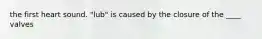 the first heart sound. "lub" is caused by the closure of the ____ valves