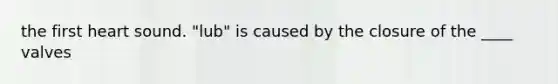 the first heart sound. "lub" is caused by the closure of the ____ valves