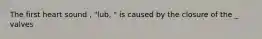 The first heart sound , "lub, " is caused by the closure of the _ valves