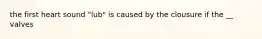 the first heart sound "lub" is caused by the clousure if the __ valves