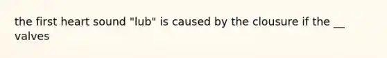 the first heart sound "lub" is caused by the clousure if the __ valves