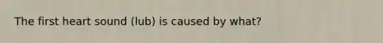 The first heart sound (lub) is caused by what?