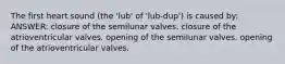 The first heart sound (the 'lub' of 'lub-dup') is caused by: ANSWER: closure of the semilunar valves. closure of the atrioventricular valves. opening of the semilunar valves. opening of the atrioventricular valves.