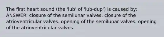 The first heart sound (the 'lub' of 'lub-dup') is caused by: ANSWER: closure of the semilunar valves. closure of the atrioventricular valves. opening of the semilunar valves. opening of the atrioventricular valves.