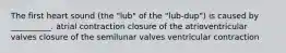 The first heart sound (the "lub" of the "lub-dup") is caused by __________. atrial contraction closure of the atrioventricular valves closure of the semilunar valves ventricular contraction