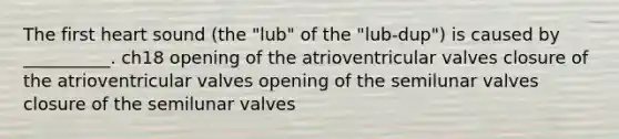 The first heart sound (the "lub" of the "lub-dup") is caused by __________. ch18 opening of the atrioventricular valves closure of the atrioventricular valves opening of the semilunar valves closure of the semilunar valves