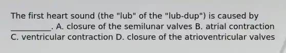 The first heart sound (the "lub" of the "lub-dup") is caused by __________. A. closure of the semilunar valves B. atrial contraction C. ventricular contraction D. closure of the atrioventricular valves