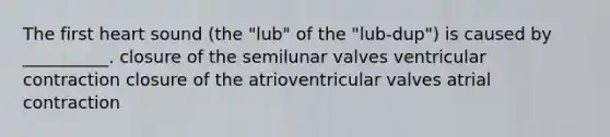 The first heart sound (the "lub" of the "lub-dup") is caused by __________. closure of the semilunar valves ventricular contraction closure of the atrioventricular valves atrial contraction