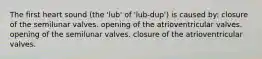 The first heart sound (the 'lub' of 'lub-dup') is caused by: closure of the semilunar valves. opening of the atrioventricular valves. opening of the semilunar valves. closure of the atrioventricular valves.