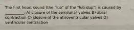 The first heart sound (the "lub" of the "lub-dup") is caused by __________. A) closure of the semilunar valves B) atrial contraction C) closure of the atrioventricular valves D) ventricular contraction