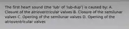 The first heart sound (the 'lub' of 'lub-dup') is caused by: A. Closure of the atrioventricular valves B. Closure of the semilunar valves C. Opening of the semilunar valves D. Opening of the atrioventricular valves