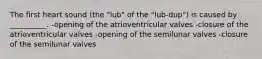 The first heart sound (the "lub" of the "lub-dup") is caused by __________. -opening of the atrioventricular valves -closure of the atrioventricular valves -opening of the semilunar valves -closure of the semilunar valves