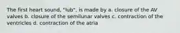 The first heart sound, "lub", is made by a. closure of the AV valves b. closure of the semilunar valves c. contraction of the ventricles d. contraction of the atria