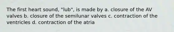 The first heart sound, "lub", is made by a. closure of the AV valves b. closure of the semilunar valves c. contraction of the ventricles d. contraction of the atria