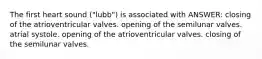 The first heart sound ("lubb") is associated with ANSWER: closing of the atrioventricular valves. opening of the semilunar valves. atrial systole. opening of the atrioventricular valves. closing of the semilunar valves.