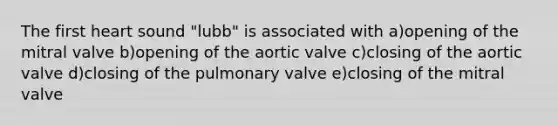 The first heart sound "lubb" is associated with a)opening of the mitral valve b)opening of the aortic valve c)closing of the aortic valve d)closing of the pulmonary valve e)closing of the mitral valve