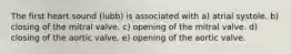 The first heart sound (lubb) is associated with a) atrial systole. b) closing of the mitral valve. c) opening of the mitral valve. d) closing of the aortic valve. e) opening of the aortic valve.