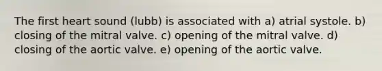 The first heart sound (lubb) is associated with a) atrial systole. b) closing of the mitral valve. c) opening of the mitral valve. d) closing of the aortic valve. e) opening of the aortic valve.