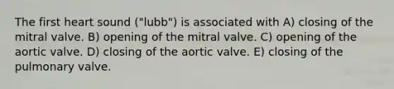 The first heart sound ("lubb") is associated with A) closing of the mitral valve. B) opening of the mitral valve. C) opening of the aortic valve. D) closing of the aortic valve. E) closing of the pulmonary valve.