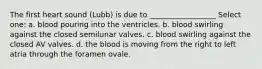 The first heart sound (Lubb) is due to __________________ Select one: a. blood pouring into the ventricles. b. blood swirling against the closed semilunar valves. c. blood swirling against the closed AV valves. d. the blood is moving from the right to left atria through the foramen ovale.