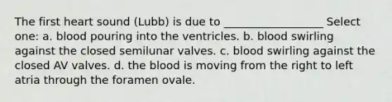 The first heart sound (Lubb) is due to __________________ Select one: a. blood pouring into the ventricles. b. blood swirling against the closed semilunar valves. c. blood swirling against the closed AV valves. d. <a href='https://www.questionai.com/knowledge/k7oXMfj7lk-the-blood' class='anchor-knowledge'>the blood</a> is moving from the right to left atria through the foramen ovale.