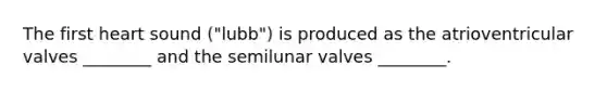 The first heart sound ("lubb") is produced as the atrioventricular valves ________ and the semilunar valves ________.