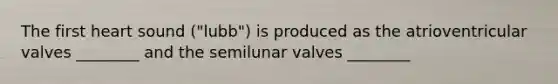 The first heart sound ("lubb") is produced as the atrioventricular valves ________ and the semilunar valves ________