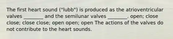 The first heart sound ("lubb") is produced as the atrioventricular valves ________ and the semilunar valves ________. open; close close; close close; open open; open The actions of the valves do not contribute to the heart sounds.