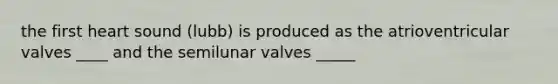 the first heart sound (lubb) is produced as the atrioventricular valves ____ and the semilunar valves _____