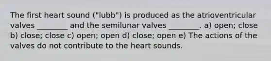 The first heart sound ("lubb") is produced as the atrioventricular valves ________ and the semilunar valves ________. a) open; close b) close; close c) open; open d) close; open e) The actions of the valves do not contribute to the heart sounds.