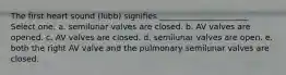 The first heart sound (lubb) signifies ______________________ Select one: a. semilunar valves are closed. b. AV valves are opened. c. AV valves are closed. d. semilunar valves are open. e. both the right AV valve and the pulmonary semilunar valves are closed.