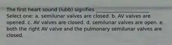 The first heart sound (lubb) signifies ______________________ Select one: a. semilunar valves are closed. b. AV valves are opened. c. AV valves are closed. d. semilunar valves are open. e. both the right AV valve and the pulmonary semilunar valves are closed.