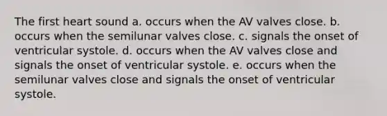 The first heart sound a. occurs when the AV valves close. b. occurs when the semilunar valves close. c. signals the onset of ventricular systole. d. occurs when the AV valves close and signals the onset of ventricular systole. e. occurs when the semilunar valves close and signals the onset of ventricular systole.