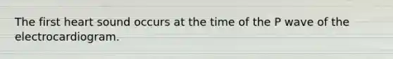 The first heart sound occurs at the time of the P wave of the electrocardiogram.
