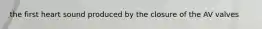 the first heart sound produced by the closure of the AV valves