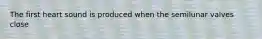 The first heart sound is produced when the semilunar valves close