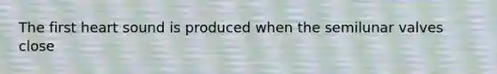 The first heart sound is produced when the semilunar valves close