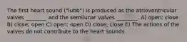 The first heart sound ("lubb") is produced as the atrioventricular valves ________ and the semilunar valves ________. A) open; close B) close; open C) open; open D) close; close E) The actions of the valves do not contribute to the heart sounds.