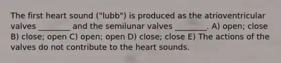 The first heart sound ("lubb") is produced as the atrioventricular valves ________ and the semilunar valves ________. A) open; close B) close; open C) open; open D) close; close E) The actions of the valves do not contribute to <a href='https://www.questionai.com/knowledge/kya8ocqc6o-the-heart' class='anchor-knowledge'>the heart</a> sounds.