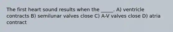 The first heart sound results when the _____. A) ventricle contracts B) semilunar valves close C) A-V valves close D) atria contract