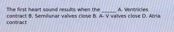 The first heart sound results when the ______ A. Ventricles contract B. Semilunar valves close B. A- V valves close D. Atria contract