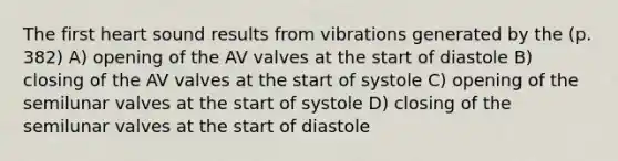 The first heart sound results from vibrations generated by the (p. 382) A) opening of the AV valves at the start of diastole B) closing of the AV valves at the start of systole C) opening of the semilunar valves at the start of systole D) closing of the semilunar valves at the start of diastole