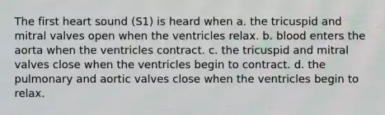 The first heart sound (S1) is heard when a. the tricuspid and mitral valves open when the ventricles relax. b. blood enters the aorta when the ventricles contract. c. the tricuspid and mitral valves close when the ventricles begin to contract. d. the pulmonary and aortic valves close when the ventricles begin to relax.