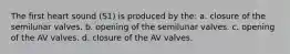 The first heart sound (S1) is produced by the: a. closure of the semilunar valves. b. opening of the semilunar valves. c. opening of the AV valves. d. closure of the AV valves.