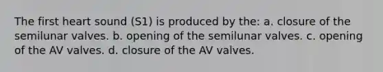 The first heart sound (S1) is produced by the: a. closure of the semilunar valves. b. opening of the semilunar valves. c. opening of the AV valves. d. closure of the AV valves.