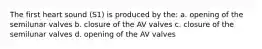 The first heart sound (S1) is produced by the: a. opening of the semilunar valves b. closure of the AV valves c. closure of the semilunar valves d. opening of the AV valves