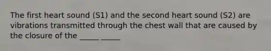 The first heart sound (S1) and the second heart sound (S2) are vibrations transmitted through the chest wall that are caused by the closure of the _____ _____